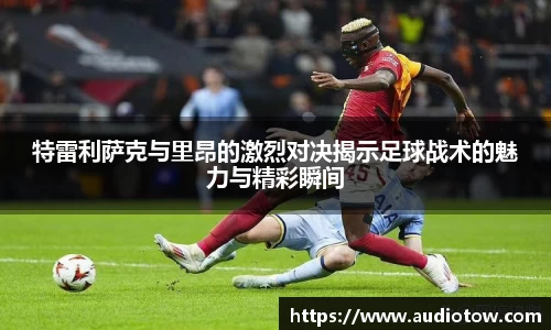 特雷利萨克与里昂的激烈对决揭示足球战术的魅力与精彩瞬间