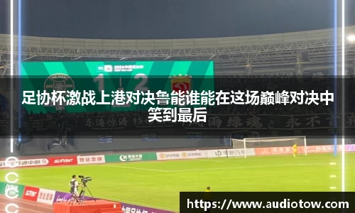 足协杯激战上港对决鲁能谁能在这场巅峰对决中笑到最后